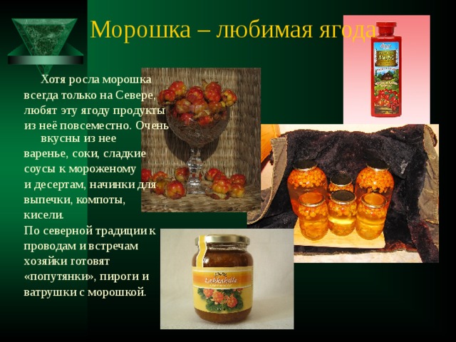 Морошка – любимая ягода  Хотя росла морошка всегда только на Севере, любят эту ягоду продукты из неё повсеместно. Очень вкусны из нее варенье, соки, сладкие соусы к мороженому и десертам, начинки для выпечки, компоты, кисели. По северной традиции к проводам и встречам хозяйки готовят «попутянки», пироги и ватрушки с морошкой. 