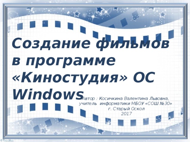 Создание фильмов в программе «Киностудия» ОС Windows Автор : Косичкина Валентина Львовна, учитель информатики МБОУ «СОШ №30» г. Старый Оскол 2017 