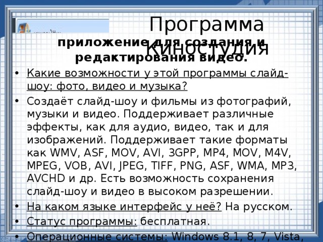 Программа Киностудия приложение для создания и редактирования видео. Какие возможности у этой программы слайд-шоу: фото, видео и музыка? Создаёт слайд-шоу и фильмы из фотографий, музыки и видео. Поддерживает различные эффекты, как для аудио, видео, так и для изображений. Поддерживает такие форматы как WMV, ASF, MOV, AVI, 3GPP, MP4, MOV, M4V, MPEG, VOB, AVI, JPEG, TIFF, PNG, ASF, WMA, MP3, AVCHD и др. Есть возможность сохранения слайд-шоу и видео в высоком разрешении. На каком языке интерфейс у неё? На русском. Статус программы: бесплатная. Операционные системы: Windows 8.1, 8, 7, Vista, XP. Разработчик:  Microsoft  Corporation . 