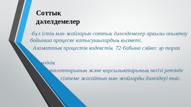 Соттық  дәлелдемелер -бұл істің мән-жайларын соттық дәлелдемелер арқылы анықтау бойынша процеске қатысушылардың қызметі.  Азаматтық процестік кодекстің 72-бабына сәйкес әр тарап  өзінің  талаптарының және қарсылықтарының негізі ретінде  сілтеме жасайтын мән-жайларды дәлелдеуі тиіс. 