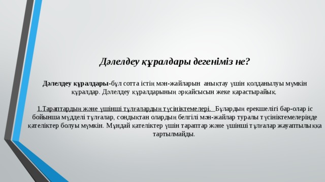 Дәлелдеу құралдары дегеніміз не?   Дәлелдеу құралдары -бұл сотта істің мән-жайларын анықтау үшін қолданылуы мүмкін құралдар. Дәлелдеу құралдарының әрқайсысын жеке қарастырайық.   1.Тараптардың және үшінші тұлғалардың түсініктемелері. Бұлардың ерекшелігі бар-олар іс бойынша мүдделі тұлғалар, сондықтан олардың белгілі мән-жайлар туралы түсініктемелерінде қателіктер болуы мүмкін. Мұндай қателіктер үшін тараптар және үшінші тұлғалар жауаптылыққа тартылмайды. 
