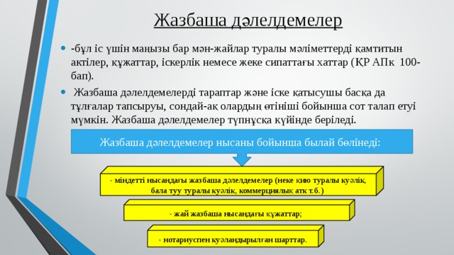 Жазбаша дәлелдемелер -бұл іс үшін маңызы бар мән-жайлар туралы мәліметтерді қамтитын актілер, құжаттар, іскерлік немесе жеке сипаттағы хаттар (ҚР АПк 100-бап).  Жазбаша дәлелдемелерді тараптар және іске қатысушы басқа да тұлғалар тапсыруы, сондай-ақ олардың өтініші бойынша сот талап етуі мүмкін. Жазбаша дәлелдемелер түпнұсқа күйінде беріледі. Жазбаша дәлелдемелер нысаны бойынша былай бөлінеді: - міндетті нысандағы жазбаша дәлелдемелер (неке қию туралы куәлік, бала туу туралы куәлік, коммерциялық атк т.б.) - жай жазбаша нысандағы құжаттар; - нотариуспен куәландырылған шарттар. 