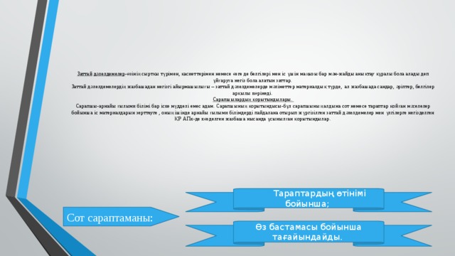 Заттай  дәлелдемелер -өзінің сыртқы түрімен, қасиеттерімен немесе өзге де белгілері мен іс ұшін маңызы бар мән-жайды анықтау құралы бола алады деп ұйғаруға негіз бола алатын заттар.  Заттай дәлелдемелердің жазбашадан негізгі айырмашылығы – заттай дәлелдемелерде мәліметтер материалдық түрде, ал жазбашада сандар, әріптер, белгілер арқылы көрінеді.  Сарапшылардың қорытындылары.  Сарапшы-арнайы ғылыми білімі бар іске мүдделі емес адам. Сарапшының қорытындысы-бұл сарапшының алдына сот немесе тараптар қойған мәселелер бойынша іс материалдарын зерттеуге , оның ішінде арнайы ғылыми білімдерді пайдалана отырып жүргізілген заттай дәлелдемелер мен үлгілерге негізделген ҚР АПк-де көзделген жазбаша нысанда ұсынылған қорытындылар.    Тараптардың өтінімі бойынша; Сот сараптаманы: Өз бастамасы бойынша тағайындайды. 