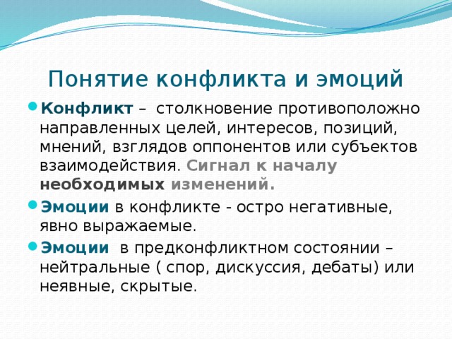 Понятие конфликта и эмоций Конфликт – столкновение противоположно направленных целей, интересов, позиций, мнений, взглядов оппонентов или субъектов взаимодействия. Сигнал к началу необходимых изменений. Эмоции  в конфликте - остро негативные, явно выражаемые. Эмоции в предконфликтном состоянии – нейтральные ( спор, дискуссия, дебаты) или неявные, скрытые. 