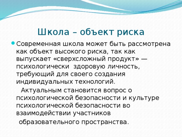 Школа – объект риска Современная школа может быть рассмотрена как объект высокого риска, так как выпускает «сверхсложный продукт» — психологически здоровую личность, требующий для своего создания индивидуальных технологий.  Актуальным становится вопрос о психологической безопасности и культуре психологической безопасности во взаимодействии участников  образовательного пространства. 