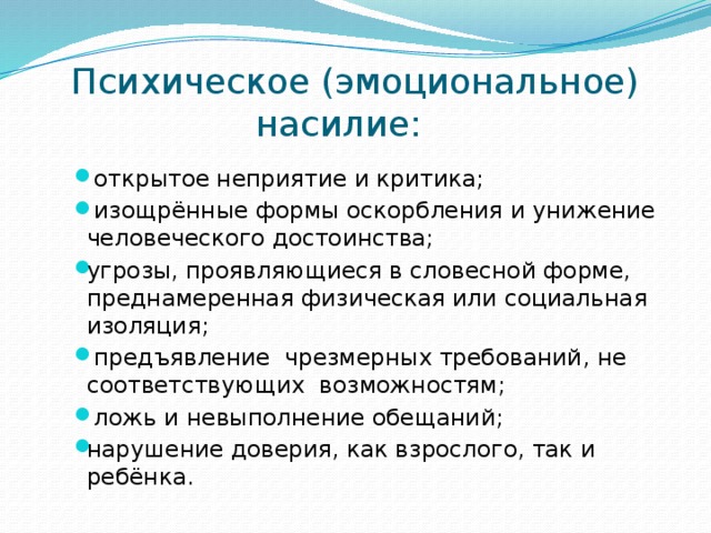 Психическое (эмоциональное) насилие:   открытое неприятие и критика;  изощрённые формы оскорбления и унижение человеческого достоинства; угрозы, проявляющиеся в словесной форме, преднамеренная физическая или социальная изоляция;  предъявление чрезмерных требований, не соответствующих возможностям;  ложь и невыполнение обещаний; нарушение доверия, как взрослого, так и ребёнка. 