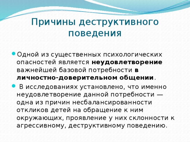 Причины деструктивного поведения Одной из существенных психологических опасностей является неудовлетворение важнейшей базовой потребности в личностно-доверительном общении .  В исследованиях установлено, что именно неудовлетворение данной потребности — одна из причин несбалансированности откликов детей на обращение к ним окружающих, проявление у них склонности к агрессивному, деструктивному поведению. 