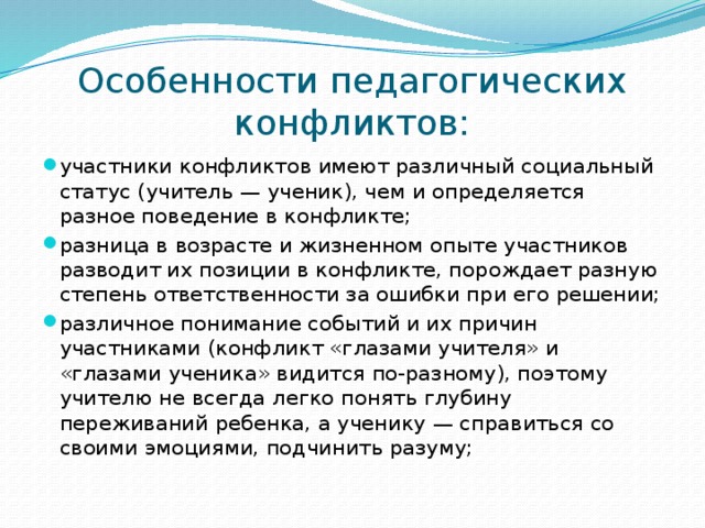 Особенности педагогических конфликтов: участники конфликтов имеют различный социальный статус (учитель — ученик), чем и определяется разное поведение в конфликте; разница в возрасте и жизненном опыте участников разводит их позиции в конфликте, порождает разную степень ответственности за ошибки при его решении; различное понимание событий и их причин участниками (конфликт «глазами учителя» и «глазами ученика» видится по-разному), поэтому учителю не всегда легко понять глубину переживаний ребенка, а ученику — справиться со своими эмоциями, подчинить разуму; 