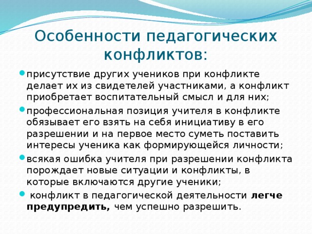 Особенности педагогических конфликтов: присутствие других учеников при конфликте делает их из свидетелей участниками, а конфликт приобретает воспитательный смысл и для них; профессиональная позиция учителя в конфликте обязывает его взять на себя инициативу в его разрешении и на первое место суметь поставить интересы ученика как формирующейся личности; всякая ошибка учителя при разрешении конфликта порождает новые ситуации и конфликты, в которые включаются другие ученики;  конфликт в педагогической деятельности легче предупредить, чем успешно разрешить. 