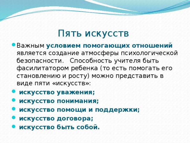 Пять искусств Важным условием помогающих отношений  является создание атмосферы психологической безопасности. Способность учителя быть фасилитатором ребенка (то есть помогать его становлению и росту) можно представить в виде пяти «искусств»:  искусство уважения;  искусство понимания;  искусство помощи и поддержки;  искусство договора;  искусство быть собой. 