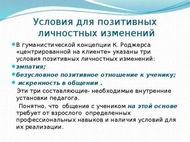 Условия для позитивных  личностных изменений В гуманистической концепции К. Роджерса «центрированной на клиенте» указаны три условия позитивных личностных изменений: эмпатия; безусловное позитивное отношение к ученику;  искренность в общении .  Эти три составляющие- необходимые внутренние установки педагога.  Понятно, что общение с учеником на этой основе требует от взрослого определенных профессиональных навыков и наличия условий для их реализации. 