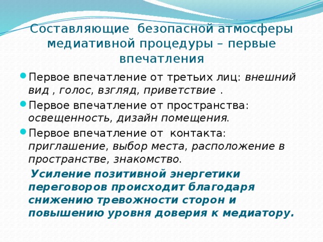 Составляющие безопасной атмосферы медиативной процедуры – первые впечатления Первое впечатление от третьих лиц: внешний вид , голос, взгляд, приветствие . Первое впечатление от пространства: освещенность, дизайн помещения. Первое впечатление от контакта: приглашение, выбор места, расположение в пространстве, знакомство.  Усиление позитивной энергетики переговоров происходит благодаря снижению тревожности сторон и повышению уровня доверия к медиатору.  