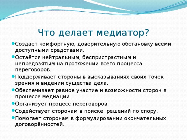 Что делает медиатор? Создаёт комфортную, доверительную обстановку всеми доступными средствами. Остаётся нейтральным, беспристрастным и непредвзятым на протяжении всего процесса переговоров. Поддерживает стороны в высказываниях своих точек зрения и видении существа дела. Обеспечивает равное участие и возможности сторон в процессе медиации. Организует процесс переговоров. Содействует сторонам в поиске решений по спору. Помогает сторонам в формулировании окончательных договорённостей. 