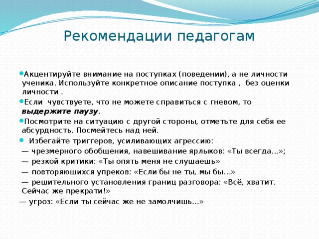 Рекомендации педагогам    Акцентируйте внимание на поступках (поведении), а не личности ученика. Используйте конкретное описание поступка , без оценки личности .  Если чувствуете, что не можете справиться с гневом, то выдержите паузу .  Посмотрите на ситуацию с другой стороны, отметьте для себя ее абсурдность. Посмейтесь над ней.  Избегайте триггеров, усиливающих агрессию: — чрезмерного обобщения, навешивание ярлыков: «Ты всегда...»; — резкой критики: «Ты опять меня не слушаешь» — повторяющихся упреков: «Если бы не ты, мы бы…» — решительного установления границ разговора: «Всё, хватит. Сейчас же прекрати!» — угроз: «Если ты сейчас же не замолчишь...» 