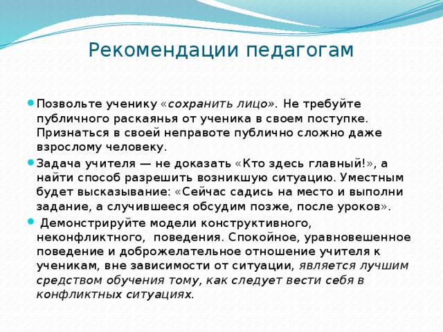 Рекомендации педагогам   Позвольте ученику « сохранить лицо». Не требуйте публичного раскаянья от ученика в своем поступке. Признаться в своей неправоте публично сложно даже взрослому человеку. Задача учителя — не доказать «Кто здесь главный!», а найти способ разрешить возникшую ситуацию. Уместным будет высказывание: «Сейчас садись на место и выполни задание, а случившееся обсудим позже, после уроков».  Демонстрируйте модели конструктивного, неконфликтного, поведения. Спокойное, уравновешенное поведение и доброжелательное отношение учителя к ученикам, вне зависимости от ситуации, является лучшим средством обучения тому, как следует вести себя в конфликтных ситуациях. 