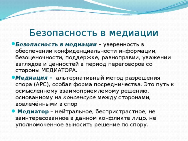 Безопасность в медиации Безопасность в медиации – уверенность в обеспечении конфиденциальности информации, безоценочности, поддержке, равноправии, уважении взглядов и ценностей в период переговоров со стороны МЕДИАТОРА. Медиация –  альтернативный метод разрешения спора (АРС), особая форма посредничества. Это путь к осмысленному взаимоприемлемому решению, основанному на консенсусе между сторонами, вовлечёнными в спор  Медиатор – нейтральное, беспристрастное, не заинтересованное в данном конфликте лицо, не уполномоченное выносить решение по спору. 