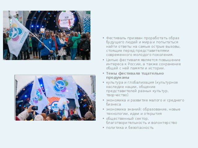Фестиваль призван проработать образ будущего людей и мира и попытаться найти ответы на самые острые вызовы, стоящие перед представителями современного молодого поколения. Целью фестиваля является повышение интереса к России, а также сохранение общей с ней памяти и истории. Темы фестиваля тщательно продуманы культура и глобализация (культурное наследие нации, общение представителей разных культур, творчество) экономика и развитие малого и среднего бизнеса экономика знаний: образование, новые технологии, идеи и открытия общественный сектор, благотворительность и волонтерство политика и безопасность