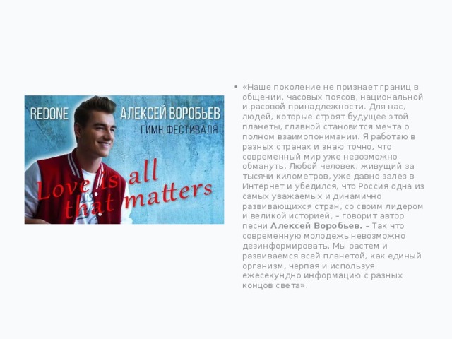 «Наше поколение не признает границ в общении, часовых поясов, национальной и расовой принадлежности. Для нас, людей, которые строят будущее этой планеты, главной становится мечта о полном взаимопонимании. Я работаю в разных странах и знаю точно, что современный мир уже невозможно обмануть. Любой человек, живущий за тысячи километров, уже давно залез в Интернет и убедился, что Россия одна из самых уважаемых и динамично развивающихся стран, со своим лидером и великой историей, – говорит автор песни Алексей Воробьев.  – Так что современную молодежь невозможно дезинформировать. Мы растем и развиваемся всей планетой, как единый организм, черпая и используя ежесекундно информацию с разных концов света».