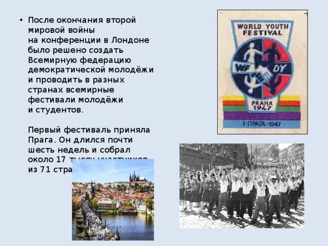 После окончания второй мировой войны на конференции в Лондоне было решено создать Всемирную федерацию демократической молодёжи и проводить в разных странах всемирные фестивали молодёжи и студентов.   Первый фестиваль приняла Прага. Он длился почти шесть недель и собрал около 17 тысяч участников из 71 страны.