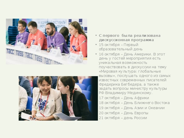 С первого была реализована дискуссионная программа 15 октября – Первый образовательный день 16 октября – День Америки. В этот день у гостей мероприятия есть уникальная возможность поучаствовать в дискуссии на тему «Мировая культура: глобальные вызовы», послушать одного из самых известных современных писателей Фредерика Бегбедера, а также задать вопросы министру культуры РФ Владимиру Мединскому. 17 октября – День Африки 18 октября – День Ближнего Востока 19 октября – День Азии и Океании 20 октября – День Европы 21 октября – день России