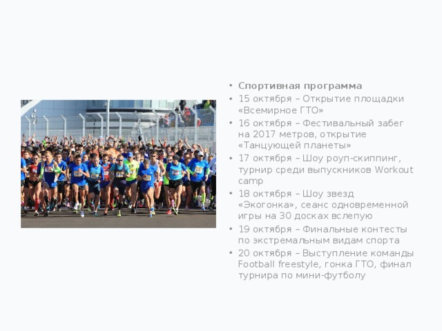 Спортивная программа 15 октября – Открытие площадки «Всемирное ГТО» 16 октября – Фестивальный забег на 2017 метров, открытие «Танцующей планеты» 17 октября – Шоу роуп-скиппинг, турнир среди выпускников Workout camp 18 октября – Шоу звезд «Экогонка», сеанс одновременной игры на 30 досках вслепую 19 октября – Финальные контесты по экстремальным видам спорта 20 октября – Выступление команды Football freestyle, гонка ГТО, финал турнира по мини-футболу