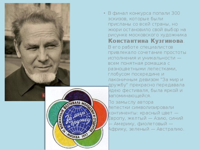 В финал конкурса попали 300 эскизов, которые были присланы со всей страны, но жюри остановило свой выбор на рисунке московского художника Константина Кузгинова . В его работе специалистов привлекало сочетание простоты исполнения и уникальности — всем понятная ромашка с разноцветными лепестками, глобусом посередине и лаконичным девизом 
