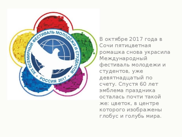 В октябре 2017 года в Сочи пятицветная ромашка снова украсила Международный фестиваль молодежи и студентов, уже девятнадцатый по счету. Спустя 60 лет эмблема праздника осталась почти такой же: цветок, в центре которого изображены глобус и голубь мира.