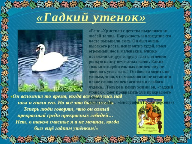 «Гадкий утенок» «Ганс –Христиан с детства выделялся из любой толпы. Наружность и поведение его часто вызывали смех. Он был очень высокого роста, невероятно худой, имел огромный нос и маленькие, близко посаженные друг к другу глаза, огненно-рыжую копну нечесаных волос. Каких только оскорбительных кличек ему не довелось услышать! Он боялся ходить по улицам, зная, что мальчишки не оставят в покое слишком некрасивого и слабого чудака…Только к концу жизни он, «гадкий утенок», смог превратиться в прекрасного лебедя». (А.Казакевич, «Биография Г.Х.Андерсена») « Он вспомнил то время, когда все смеялись над ним и гнали его. Но всё это было позади. Теперь люди говорят, что он самый прекрасный среди прекрасных лебедей…  -Нет, о таком счастье я и не мечтал, когда был ещё гадким утёнком! » 