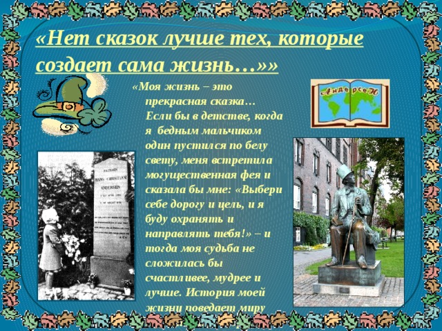 «Нет сказок лучше тех, которые создает сама жизнь…»» «Моя жизнь – это прекрасная сказка… Если бы в детстве, когда я бедным мальчиком один пустился по белу свету, меня встретила могущественная фея и сказала бы мне: «Выбери себе дорогу и цель, и я буду охранять и направлять тебя!» – и тогда моя судьба не сложилась бы счастливее, мудрее и лучше. История моей жизни поведает миру то, что она говорит мне: Господь милостив и все творит к лучшему». (Г.Х.Андерсен, из автобиогр афии) 