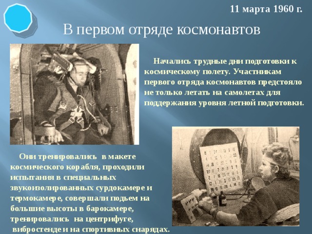 11 марта 1960 г. В первом отряде космонавтов  Начались трудные дни подготовки к космическому полету. Участникам первого отряда космонавтов предстояло не только летать на самолетах для поддержания уровня летной подготовки. Начались трудные дни подготовки к космическому полету. Им предстояло летать на самолетах для поддержания уровня летной подготовки, тренироваться в макете космического корабля, проходить испытания в специальных звукоизолированных сурдокамере и термокамере, совершать подьем на большие высоты в барокамере, тренироваться на центрифуге, вибростенде и на спортивных снарядах  Они тренировались в макете космического корабля, проходили испытания в специальных звукоизолированных сурдокамере и термокамере, совершали подьем на большие высоты в барокамере, тренировались на центрифуге,  вибростенде и на спортивных снарядах.  