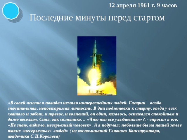 12 апреля 1961 г. 9 часов Последние минуты перед стартом «В своей жизни я повидал немало интереснейших людей. Гагарин – особо значительная, неповторимая личность. В дни подготовки к старту, когда у всех хватало и забот, и тревог, и волнений, он один, казалось, оставался спокойным и даже веселым. Сиял, как солнышко… «Что ты все улыбаешься»?, - спросил я его. «Не знаю, видимо, несерьезный человек». А я подумал: побольше бы на нашей земле таких «несерьезных» людей» ( из воспоминаний Главного Конструктора, академика С.П.Королева)  