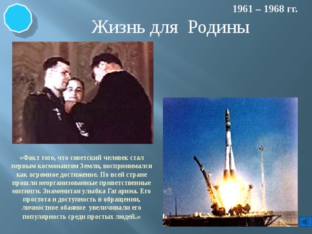1961 – 1968 гг. Жизнь для Родины «Факт того, что советский человек стал первым космонавтом Земли, воспринимался как огромное достижение. По всей стране прошли неорганизованные приветственные митинги. Знаменитая улыбка Гагарина. Его простота и доступность в обращении, личностное обаяние увеличивали его популярность среди простых людей .» 