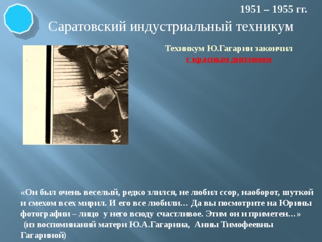 1951 – 1955 гг. Саратовский индустриальный техникум Техникум Ю.Гагарин закончил с красным дипломом «Он был очень веселый, редко злился, не любил ссор, наоборот, шуткой и смехом всех мирил. И его все любили… Да вы посмотрите на Юрины фотографии – лицо у него всюду счастливое. Этим он и приметен…»  (из воспоминаний матери Ю.А.Гагарина, Анны Тимофеевны Гагариной) 