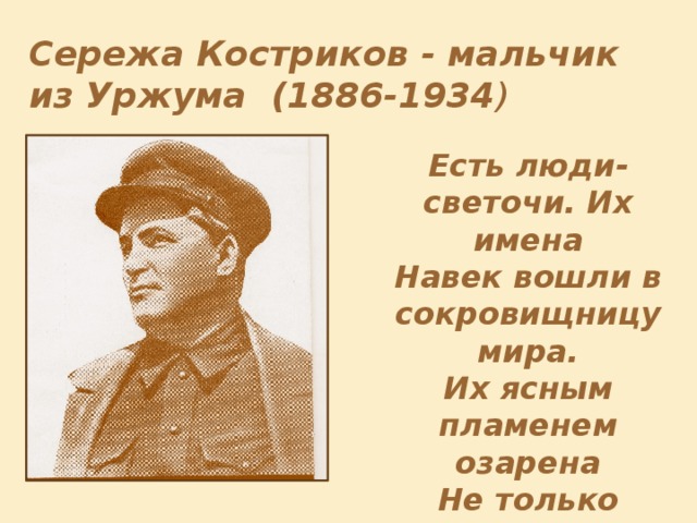 Сережа Костриков - мальчик из Уржума (1886-1934 ) Есть люди-светочи. Их имена Навек вошли в сокровищницу мира. Их ясным пламенем озарена Не только родина… Таков был Киров. (В.Инбер) Родился в 1886 г. в г.Уржуме Вятской губернии. В юношеские годы увлекся политическим движением. Вступил в партию большевиков. Принимал активное участие в Октябрьской революции. Обладал выдающимся даром красноречия. Был одним из самых популярных деятелей советского государства в 20-30 годы. Убит 1 декабря 1934 г. в Ленинграде.  