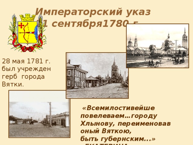 Императорский указ 11 сентября1780 г. 28 мая 1781 г. был учрежден герб города Вятки . «в золотом поле из облака выходящая рука, держащая натянутый лук со стрелою, а над ней в верхней части щита лук красный». Позднее герб дополнили императорской короной с дубовыми ветвями и синей «андреевской» лентой.  «Всемилостивейше повелеваем…городу Хлынову, переименовав оный Вяткою, быть губернским...» «ЕКАТЕРИНА »  