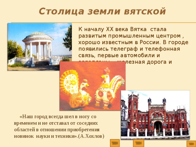 Столица земли вятской К началу ХХ века Вятка стала развитым промышленным центром , хорошо известным в России. В городе появились телеграф и телефонная связь, первые автомобили и аэропланы, железная дорога и электричество.  «Наш город всегда шел в ногу со временем и не отставал от соседних областей в отношении приобретения новинок науки и техники».(А.Хохлов) 