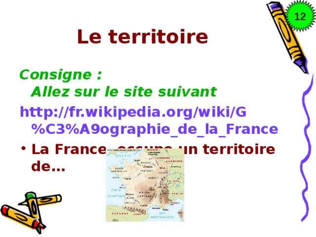 12 Le territoire Consigne : Allez sur le site suivant http://fr.wikipedia.org/wiki/G%C3%A9ographie_de_la_France La France occupe un territoire de… 