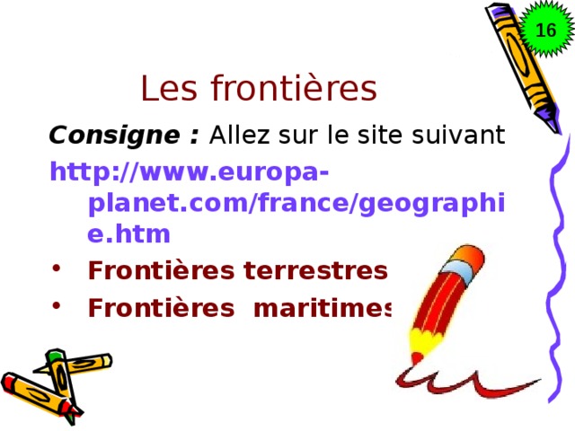 16 Les frontières Consigne : Allez sur le site suivant http://www.europa-planet.com/france/geographie.htm Frontières terrestres Frontières maritimes  