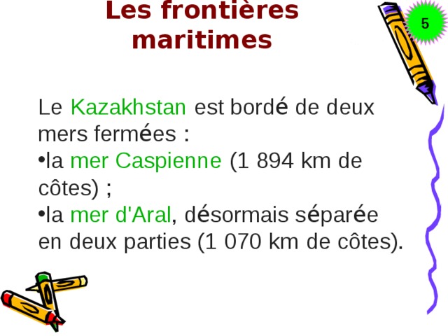 5 Les frontières maritimes   Le   Kazakhstan   est bord é de deux mers ferm é es   : la   mer Caspienne   (1   894   km   de côtes)   ; la   mer d'Aral , d é sormais s é par é e en deux parties (1   070   km   de côtes). 
