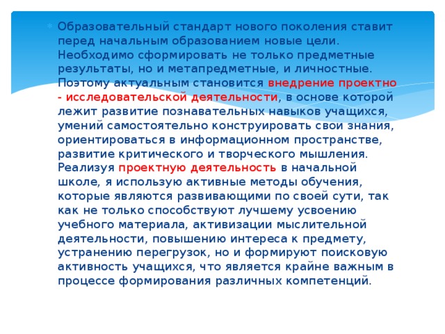 Образовательный стандарт нового поколения ставит перед начальным образованием новые цели. Необходимо сформировать не только предметные результаты, но и метапредметные, и личностные. Поэтому актуальным становится внедрение проектно - исследовательской деятельности , в основе которой лежит развитие познавательных навыков учащихся, умений самостоятельно конструировать свои знания, ориентироваться в информационном пространстве, развитие критического и творческого мышления. Реализуя проектную деятельность в начальной школе, я использую активные методы обучения, которые являются развивающими по своей сути, так как не только способствуют лучшему усвоению учебного материала, активизации мыслительной деятельности, повышению интереса к предмету, устранению перегрузок, но и формируют поисковую активность учащихся, что является крайне важным в процессе формирования различных компетенций. 