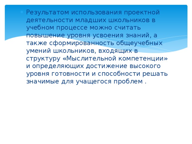 Результатом использования проектной деятельности младших школьников в учебном процессе можно считать повышение уровня усвоения знаний, а также сформированность общеучебных умений школьников, входящих в структуру «Мыслительной компетенции» и определяющих достижение высокого уровня готовности и способности решать значимые для учащегося проблем . 
