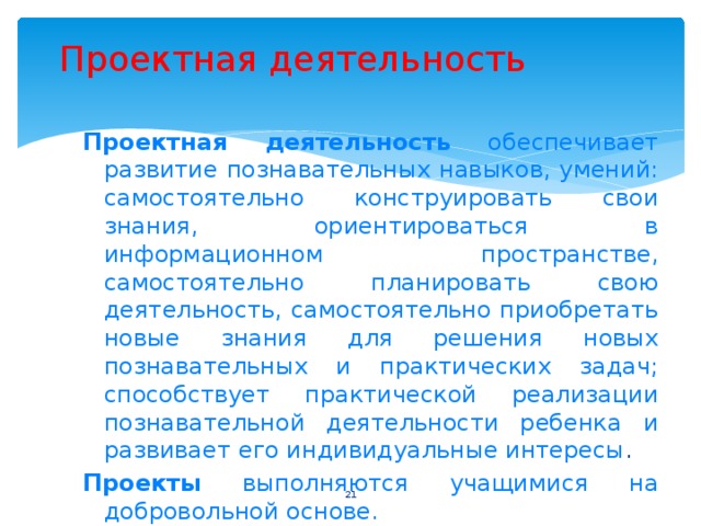 Проектная деятельность Проектная деятельность обеспечивает развитие познавательных навыков, умений: самостоятельно конструировать свои знания, ориентироваться в информационном пространстве, самостоятельно планировать свою деятельность, самостоятельно приобретать новые знания для решения новых познавательных и практических задач; способствует практической реализации познавательной деятельности ребенка и развивает его индивидуальные интересы . Проекты выполняются учащимися на добровольной основе.  