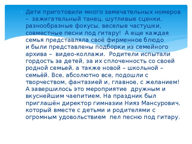 Дети приготовили много замечательных номеров –  зажигательный танец, шутливые сценки, разнообразные фокусы, веселые частушки, совместные песни под гитару!  А еще каждая семья представляла своё фирменное блюдо и были представлены подборки из семейного архива –  видео-коллажи. Родители испытали гордость за детей, за их сплоченность со своей родной семьей, а также новой – школьной – семьёй. Все, абсолютно все, подошли с творчеством, фантазией и, главное, с желанием! А завершилось это мероприятие дружным и вкуснейшим чаепитием. На праздник был приглашён директор гимназии Нияз Мансурович, который вместе с детьми и родителями с огромным удовольствием пел песню под гитару. 