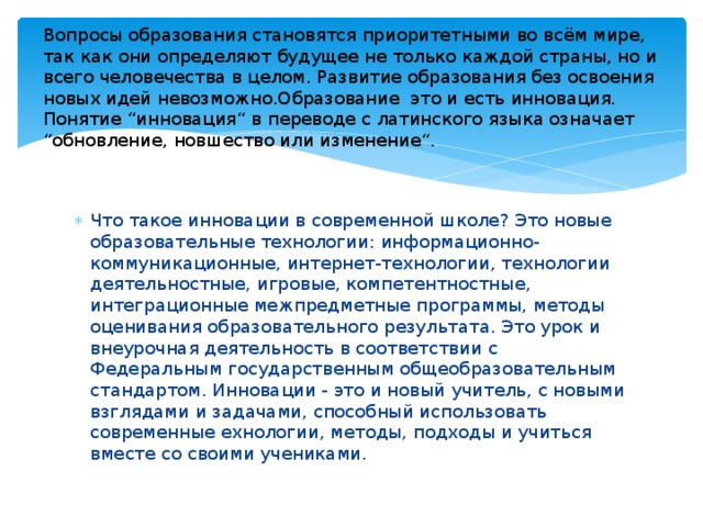Вопросы образования становятся приоритетными во всём мире, так как они определяют будущее не только каждой страны, но и  всего человечества в целом. Развитие образования без освоения новых идей невозможно.Образование  это и есть инновация. Понятие “инновация“ в переводе с латинского языка означает “обновление, новшество или изменение“.  Что такое инновации в современной школе? Это новые образовательные технологии: информационно-коммуникационные, интернет-технологии, технологии деятельностные, игровые, компетентностные, интеграционные межпредметные программы, методы оценивания образовательного результата. Это урок и внеурочная деятельность в соответствии с Федеральным государственным общеобразовательным стандартом. Инновации - это и новый учитель, с новыми взглядами и задачами, способный использовать современные ехнологии, методы, подходы и учиться вместе со своими учениками. 