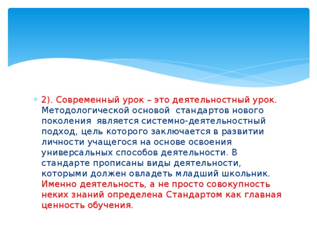 2). Современный урок – это деятельностный урок. Методологической основой стандартов нового поколения является системно-деятельностный подход, цель которого заключается в развитии личности учащегося на основе освоения универсальных способов деятельности. В стандарте прописаны виды деятельности, которыми должен овладеть младший школьник. Именно деятельность, а не просто совокупность неких знаний определена Стандартом как главная ценность обучения. 
