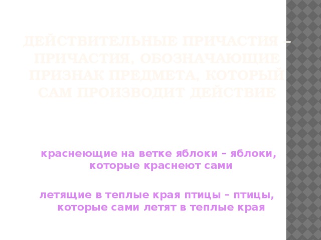 Действительные причастия – причастия, обозначающие признак предмета, который сам производит действие  краснеющие на ветке яблоки – яблоки, которые краснеют сами  летящие в теплые края птицы – птицы, которые сами летят в теплые края 