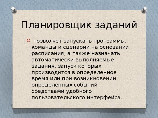 Планировщик заданий   позволяет запускать программы, команды и сценарии на основании расписания, а также назначать автоматически выполняемые задания, запуск которых производится в определенное время или при возникновении определенных событий средствами удобного пользовательского интерфейса. 