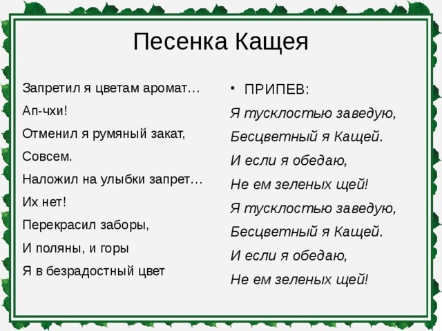 Песенка Кащея   Запретил я цветам аромат… Ап-чхи! Отменил я румяный закат, Совсем. Наложил на улыбки запрет… Их нет! Перекрасил заборы, И поляны, и горы Я в безрадостный цвет ПРИПЕВ: Я тусклостью заведую, Бесцветный я Кащей. И если я обедаю, Не ем зеленых щей! Я тусклостью заведую, Бесцветный я Кащей. И если я обедаю, Не ем зеленых щей!