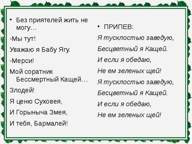 Без приятелей жить не могу… -Мы тут! Уважаю я Бабу Ягу. -Мерси! Мой соратник Бессмертный Кащей… Злодей! Я ценю Суховея, И Горыныча Змея, И тебя, Бармалей! ПРИПЕВ: