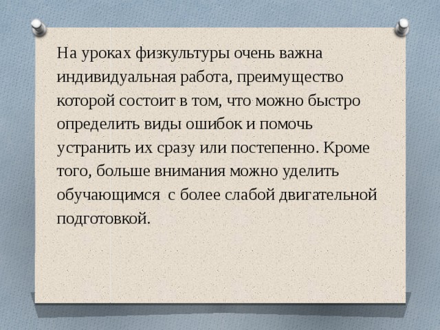                    На уроках физкультуры очень важна индивидуальная работа, преимущество которой состоит в том, что можно быстро определить виды ошибок и помочь устранить их сразу или постепенно. Кроме того, больше внимания можно уделить обучающимся с более слабой двигательной подготовкой.      